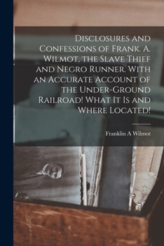 Disclosures and Confessions of Frank. A. Wilmot, the Slave Thief and Negro Runner. With an Accurate Account of the Under-ground Railroad! What it is and Where Located!