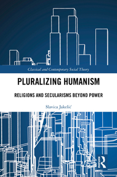Pluralizing Humanism: Religions and Secularisms Beyond Power (Classical and Contemporary Social Theory)