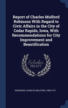 Hardcover Report of Charles Mulford Robinson With Regard to Civic Affairs in the City of Cedar Rapids, Iowa, With Recommendations for City Improvement and Beaut Book