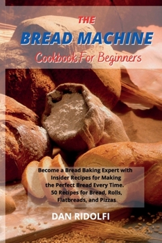 The Bread Machine Cookbook for Beginners: Became a Bread Baking Expert with Insider Recipes for Making the Perfect Bread Every Time. 50 Recipes for Bread, Rolls, Flatbreads, and Pizzas