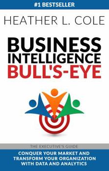 Business Intelligence Bull's-Eye: The Executive's Guide: Conquer Your Market and Transform Your Organization with Data and Analytics