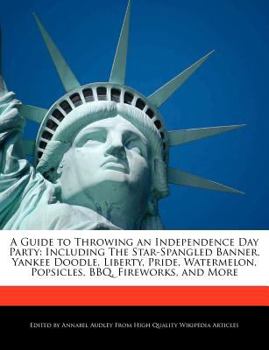 A Guide to Throwing an Independence Day Party : Including the Star-Spangled Banner, Yankee Doodle, Liberty, Pride, Watermelon, Popsicles, BBQ, Firework