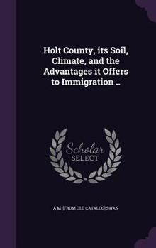 Holt County, Its Soil, Climate, and the Advantages It Offers to Immigration ..