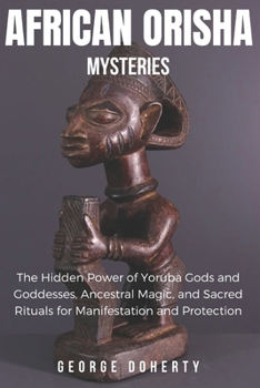 AFRICAN ORISHA MYSTERIES: The Hidden Power of Yoruba Gods and Goddesses, Ancestral Magic, and Sacred Rituals for Manifestation and Protection