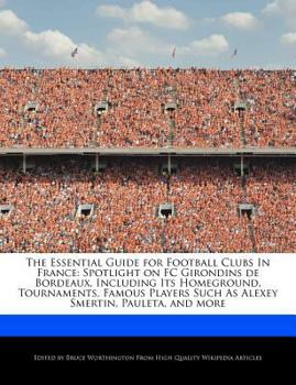 The Essential Guide for Football Clubs in France : Spotlight on FC Girondins de Bordeaux, Including Its Homeground, Tournaments, Famous Players Such As