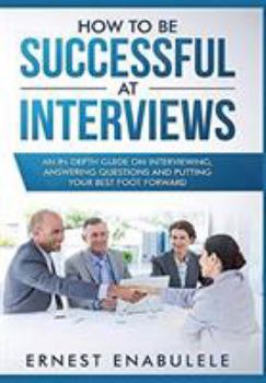 Hardcover How to Be Successful at Interviews: An In-Depth Guide on Interviewing, Answering Questions, and Putting Your Best Foot Forward Book