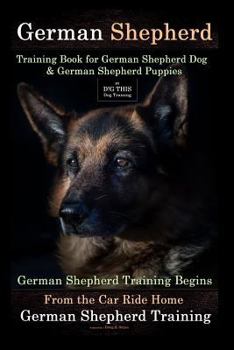 German Shepherd Training Book for German Shepherd Dog & German Shepherd Puppies By D!G THIS DOG Training: German Shepherd Training Begins From the Car Ride Home German Shepherd Training