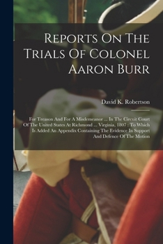 Reports On The Trials Of Colonel Aaron Burr: For Treason And For A Misdemeanor ... In The Circuit Court Of The United States At Richmond ... Virginia, ... In Support And Defence Of The Motion...