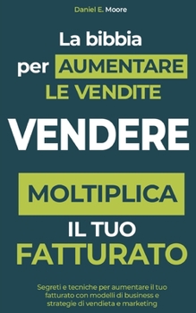 VENDERE: LA BIBBIA PER AUMENTARE LE VENDITE: Segreti e tecniche per aumentare il tuo fatturato con modelli di business e strategie di vendita e marketing. Moltiplica il tuo fatturato