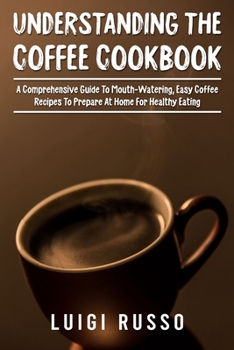 Understanding The Coffee Cookbook: A Comprehensive Guide To Mouth-Watering, Easy Coffee Recipes To Prepare At Home For Healthy Eating