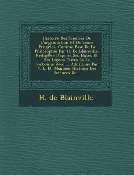 Histoire Des Sciences de L'Organisation Et de Leurs Progrles, Comme Base de La Philosophie Par H. de Blainville, Redig Ee D'Aprles Ses Notes Et Ses Lecons Faites La La Sorbonne Avec ... Additions Par 