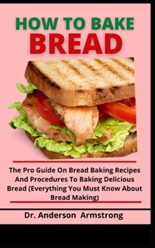 Paperback How To Bake Bread: The Pro Guide On Bread Baking Recipes And Procedures To Baking Delicious Bread (Everything You Must Know About Bread M Book