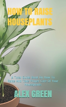 Paperback How to Raise Houseplants: A Total Guide Book On How To Raise And Take Proper Care Of Your Houseplants Book