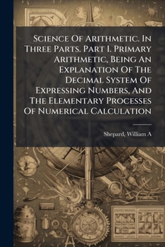 Science Of Arithmetic. In Three Parts. Part I. Primary Arithmetic, Being An Explanation Of The Decimal System Of Expressing Numbers, And The Elementary Processes Of Numerical Calculation