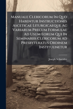 Manuale Clericorum In Quo Habentur Instructiones Asceticae Liturgicaeque Ac Variarum Precum Formulae Ad Usum Eorum Qui In Seminariis Clericorum Ad Presbyteratus Ordinem Instituunetur: Collegit, Dispos