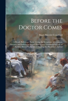 Before the Doctor Comes: A Ready Reference Book, Giving the Symptoms of Common Diseases, and Indicating Proper Emergency Treatment in Case of Sudden Illness Or Accident Pending the Physician's Arrival