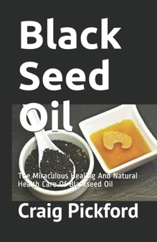 Black Seed Oil : The Miraculous Healing and Natural Health Care of Blackseed Oil