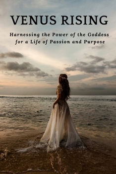 Venus Rising: Harnessing the Power of the Goddess for a Life of Passion and Purpose