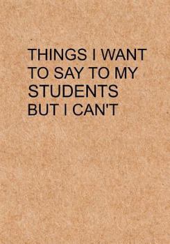 Paperback Things I Want to Say To My Students But I Can't: Notebook, Funny Quote Journal with simple brown Cover - Humorous funny Teacher gag gift Book