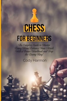 Chess for Beginners: The Complete Guide to Master Every Move. Enhance Your Attack With a Bonus Workbook and Trap the Enemy King!