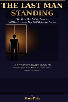 The Last Man Standing: Why Good Men End Up Alone — And What Every Man Must Build Before It Is Too Late