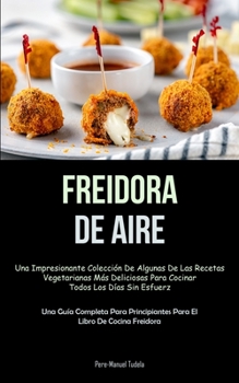 Freidora De Aire: Una impresionante colecci�n de algunas de las recetas vegetarianas m�s deliciosas para cocinar todos los d�as sin esfuerzo (Una gu�a completa para principiantes para el libro de coci