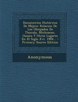 Documentos Hist�ricos De M�jico: Relacion De Los Obispados De Tlaxcala, Michoacan, Oaxaca Y Otros Lugares En El Siglo Xvi. 1904...