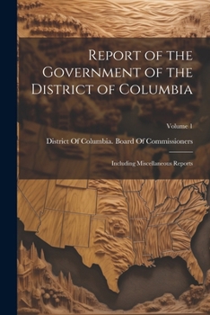 Report of the Government of the District of Columbia: Including Miscellaneous Reports; Volume 1