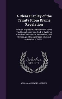 A Clear Display of the Trinity From Divine Revelation: With an Impartial Examination of Some Traditions Concerning God, in Systems Contrived by Councils, Assemblies, and Synods, and Imposed Upon Manki