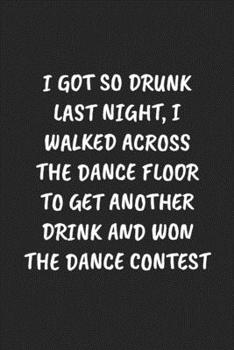 I GOT SO DRUNK LAST NIGHT, I WALKED ACROSS THE DANCE FLOOR TO GET ANOTHER DRINK AND WON THE DANCE CONTEST: Funny Sarcastic Coworker Journal - Blank Lined Gift Notebook