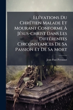 Paperback Elévations Du Chrétien Malade Et Mourant Conforme À Jésus-christ Dans Les Différentes Circonstances De Sa Passion Et De Sa Mort [French] Book