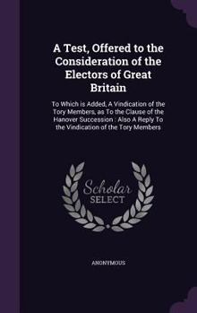 A Test, Offered to the Consideration of the Electors of Great Britain: To Which Is Added, a Vindication of the Tory Members, as to the Clause of the Hanover Succession: Also a Reply to the Vindication