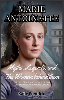 Marie Antoinette: The Myths, The Legends, and the Woman Behind Them: The Life, Trials, and Untold Truths of History’s Most Notorious Queen