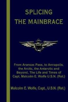Splicing the Mainbrace: From Aranas Pass, to Annapolis, the Arctic, the Antarctic and Beyond, the Life and Times of Capt. Malcolm E. Wolfe U.S