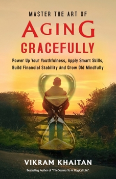MASTER THE ART OF AGING GRACEFULLY: Power Up Your Youthfulness, Apply Smart Skills, Build Financial Stability And Grow Old Mindfully.