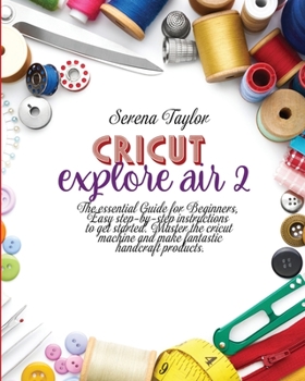 Cricut Explore Air 2: The Essential Guide for Beginners, Easy Step-By-Step Instructions to Get Started. Master the Cricut Machine And Make Fantastic Handcraft Products