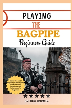 PLAYING THE BAGPIPE BEGINNERS GUIDE: Master The Art Of Bagpiping: A Step-By-Step Guide To History, Techniques, And Performance For Beginners