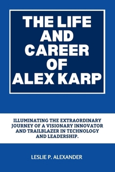 Paperback The Life and Career of Alex Karp: Illuminating the Extraordinary Journey of a Visionary Innovator and Trailblazer in Technology and Leadership. Book