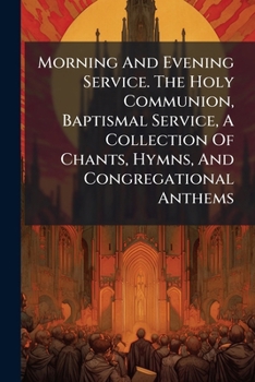 Morning And Evening Service. The Holy Communion, Baptismal Service, A Collection Of Chants, Hymns, And Congregational Anthems