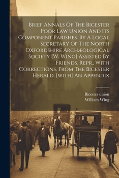 Brief Annals Of The Bicester Poor Law Union And Its Component Parishes. By A Local Secretary Of The North Oxfordshire Archæological Society [w. Wing] ... From The Bicester Herald. [with] An Appendix