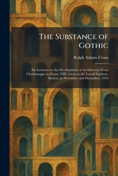 The Substance of Gothic: Six Lectures on the Development of Architecture From Charlemagne to Henry VIII, Given at the Lowell Institute, Boston, in November and December, 1916