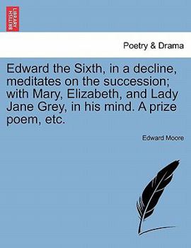 Paperback Edward the Sixth, in a Decline, Meditates on the Succession; With Mary, Elizabeth, and Lady Jane Grey, in His Mind. a Prize Poem, Etc. Book