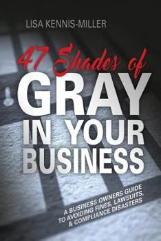 47 Shades of Gray in Your Business: A Business Owners Guide to Avoiding Fines, Lawsuits, and Compliance Disasters