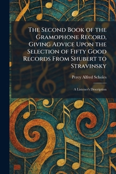 The Second Book of the Gramophone Record, Giving Advice Upon the Selection of Fifty Good Records From Shubert to Stravinsky: A Listener's Description