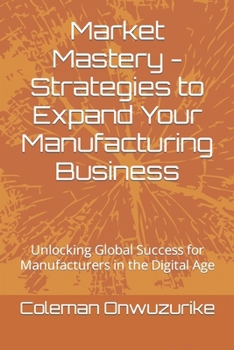 Market Mastery - Strategies to Expand Your Manufacturing Business: Unlocking Global Success for Manufacturers in the Digital Age