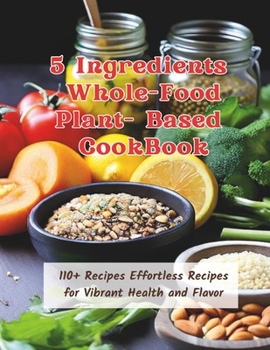 5 Ingredients Whole-Food Plant-Based CookBook : 110+ Recipes Effortless Recipes for Vibrant Health and Flavor