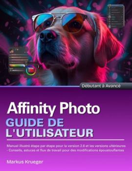 Affinity Photo Guide de l'utilisateur: Manuel illustré étape par étape pour la version 2.6 et les versions ultérieures - Conseils, astuces et flux de ... époustouflantes | Débutant à Avancé