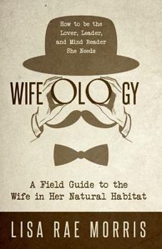 Wifeology: A Field Guide to the Wife in Her Natural Habitat: How to be the Lover, Leader, and Mind Reader She Needs