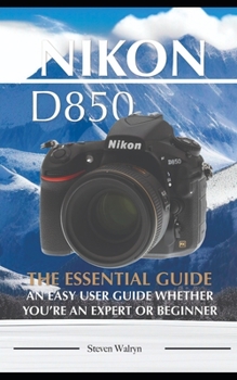 Nikon D850: The Essential Guide. An Easy User Guide Whether You're An Expert of Beginner