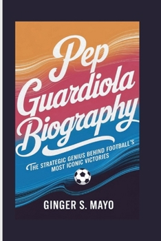 PEP GUARDIOLA BIOGRAPHY: The Strategic Genius Behind Football's Most Iconic Victories